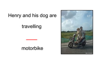 Henry and his dog are
travelling
____
motorbike
 