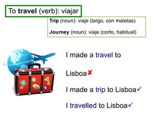 Trip (noun): viaje (largo, con maletas)
Journey (noun): viaje (corto, habitual)
I made a travel to
Lisboa
I made a trip to Lisboa
I travelled to Lisboa
To travel (verb): viajar
 