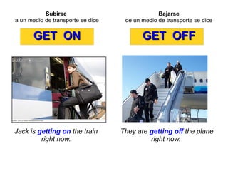 Subirse
a un medio de transporte se dice
GET ONGET ON
Jack is getting on the train
right now.
Bajarse
de un medio de transporte se dice
GET OFFGET OFF
They are getting off the plane
right now.
 