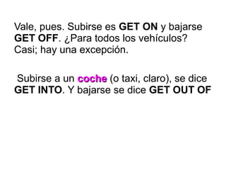 Vale, pues. Subirse es GET ON y bajarse
GET OFF. ¿Para todos los vehículos?
Casi; hay una excepción.
Subirse a un cochecoche (o taxi, claro), se dice
GET INTO. Y bajarse se dice GET OUT OF
 
