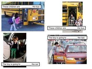 The boy is going to _________ the taxi
The boy is going to _________ the car
These children are _________ the bus
These children are _________ the bus
 