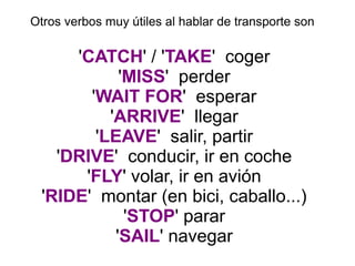 Otros verbos muy útiles al hablar de transporte son
'CATCH' / 'TAKE' coger
'MISS' perder
'WAIT FOR' esperar
'ARRIVE' llegar
'LEAVE' salir, partir
'DRIVE' conducir, ir en coche
'FLY' volar, ir en avión
'RIDE' montar (en bici, caballo...)
'STOP' parar
'SAIL' navegar
 