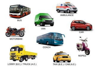 CAR
BUS
VAN
COACH
LORRY (B.E.) / TRUCK (A.E.)
MOTORBIKE
MOPED
TAXI (B.E.) / CAB (A.E.)
AMBULANCE
 