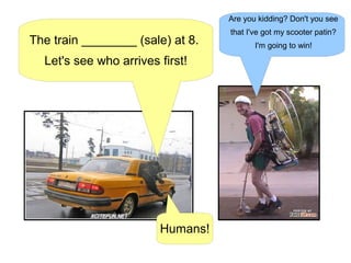 The train ________ (sale) at 8.
Let's see who arrives first!
Are you kidding? Don't you see
that I've got my scooter patin?
I'm going to win!
Humans!
 