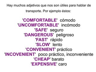 Hay muchos adjetivos que nos son útiles para hablar de
transporte. Por ejemplo éstos:
'COMFORTABLE' cómodo
'UNCOMFORTABLE' incómodo
'SAFE' seguro
'DANGEROUS' peligroso
'FAST' rápido
'SLOW' lento
'CONVENIENT' práctico
'INCOVENIENT' poco práctico, inconveniente
'CHEAP' barato
'EXPENSIVE' caro
 