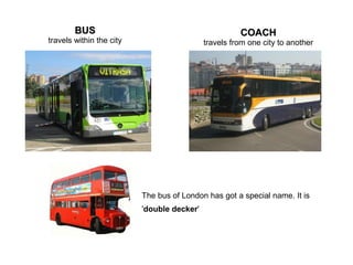 BUSBUS
travels within the city
COACHCOACH
travels from one city to another
The bus of London has got a special name. It is
'double decker'
 