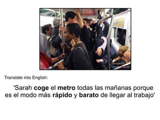 Translate into English:
'Sarah coge el metro todas las mañanas porque
es el modo más rápido y barato de llegar al trabajo'
 