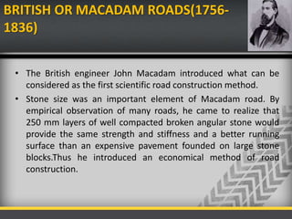 BRITISH OR MACADAM ROADS(1756-
1836)
• The British engineer John Macadam introduced what can be
considered as the first scientific road construction method.
• Stone size was an important element of Macadam road. By
empirical observation of many roads, he came to realize that
250 mm layers of well compacted broken angular stone would
provide the same strength and stiffness and a better running
surface than an expensive pavement founded on large stone
blocks.Thus he introduced an economical method of road
construction.
 