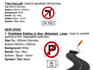 2.No Free Left: Used at signalised left turnings.
Top: 600mm Diameter
Bottom: 600mm x 200mm
Background: White
Border: Top - Red,
Bottom- Black - 10mm
Symbol / Text : Black
NEW SIGNS
3. Prohibited Parking in Non- Motorized Lines: Used to prohibit
parking on the segregated cycle lane.
Size:Top - 600mm Diameter,
Bottom-350mm x 250mm
Background: White
Border: Top - Red,
Bottom - Black - 10mm
Symbol / Text: Black
 
