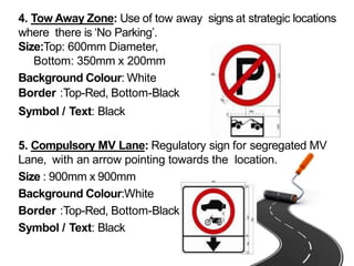 4. Tow Away Zone: Use of tow away signs at strategic locations
where there is ‘No Parking’.
Size:Top: 600mm Diameter,
Bottom: 350mm x 200mm
Background Colour: White
Border :Top-Red, Bottom-Black
Symbol / Text: Black
5. Compulsory MV Lane: Regulatory sign for segregated MV
Lane, with an arrow pointing towards the location.
Size : 900mm x 900mm
Background Colour:White
Border :Top-Red, Bottom-Black
Symbol / Text: Black
 