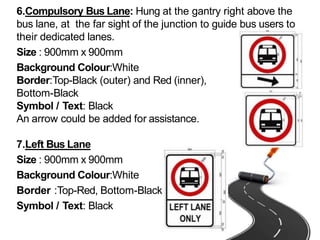 6.Compulsory Bus Lane: Hung at the gantry right above the
bus lane, at the far sight of the junction to guide bus users to
their dedicated lanes.
Size : 900mm x 900mm
Background Colour:White
Border:Top-Black (outer) and Red (inner),
Bottom-Black
Symbol / Text: Black
An arrow could be added for assistance.
7.Left Bus Lane
Size : 900mm x 900mm
Background Colour:White
Border :Top-Red, Bottom-Black
Symbol / Text: Black
 