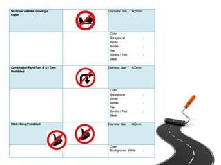 NoPowervehicles drawinga
trailer
Diameter Size :600mm
Color :
Background :
White
Border :
Red
Symbol / Text :
Black
CombinationRightTurn & U- Turn
Prohibited
Diameter Size :600mm
Color :
Background :
White
Border :
Red
Symbol / Text :
Black
HitchHikingProhibited Diameter Size :600mm
Color :
Background White :
 