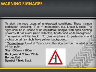 WARNING SIGNAGES
To alert the road users of unexpected conditions. These include
pedestrian crossing, ‘T’ or ‘Y’ intersection, etc. Shape & color: The
signs shall be in shape of an equilateral triangle, with apex pointing
upwards. It has a red (retro reflective) border and white background.
The symbol will be black. To give emphasis to pedestrians and
cyclists certain symbols have yellow background.
1.T-Junctions- Used at T-Junctions, this sign can be mounted on a
blinker pole.
Size : 600mm x 900mm
Background Colour:White
Border:Red
Symbol / Text: Black
 