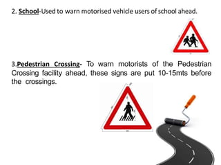 2. School-Used to warn motorised vehicle users ofschool ahead.
3.Pedestrian Crossing- To warn motorists of the Pedestrian
Crossing facility ahead, these signs are put 10-15mts before
the crossings.
 