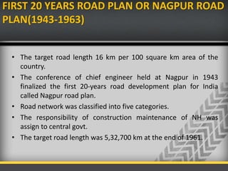 FIRST 20 YEARS ROAD PLAN OR NAGPUR ROAD
PLAN(1943-1963)
• The target road length 16 km per 100 square km area of the
country.
• The conference of chief engineer held at Nagpur in 1943
finalized the first 20-years road development plan for India
called Nagpur road plan.
• Road network was classified into five categories.
• The responsibility of construction maintenance of NH was
assign to central govt.
• The target road length was 5,32,700 km at the end of 1961.
 