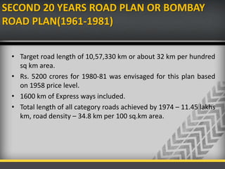SECOND 20 YEARS ROAD PLAN OR BOMBAY
ROAD PLAN(1961-1981)
• Target road length of 10,57,330 km or about 32 km per hundred
sq km area.
• Rs. 5200 crores for 1980-81 was envisaged for this plan based
on 1958 price level.
• 1600 km of Express ways included.
• Total length of all category roads achieved by 1974 – 11.45 lakhs
km, road density – 34.8 km per 100 sq.km area.
 