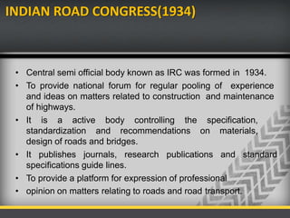 INDIAN ROAD CONGRESS(1934)
• Central semi official body known as IRC was formed in 1934.
• To provide national forum for regular pooling of experience
and ideas on matters related to construction and maintenance
of highways.
• It is a active body controlling the specification,
standardization and recommendations on materials,
design of roads and bridges.
• It publishes journals, research publications and standard
specifications guide lines.
• To provide a platform for expression of professional
• opinion on matters relating to roads and road transport.
 