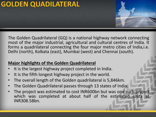 GOLDEN QUADILATERAL
The Golden Quadrilateral (GQ) is a national highway network connecting
most of the major industrial, agricultural and cultural centres of India. It
forms a quadrilateral connecting the four major metro cities of India,i.e.
Delhi (north), Kolkata (east), Mumbai (west) and Chennai (south).
Major highlights of the Golden Quadrilateral
• It is the largest highway project completed in India.
• It is the fifth longest highway project in the world.
• The overall length of the Golden quadrilateral is 5,846km.
• The Golden Quadrilateral passes through 13 states of India.
• The project was estimated to cost INR600bn but was one such project
which was completed at about half of the estimated costs at
INR308.58bn.
 