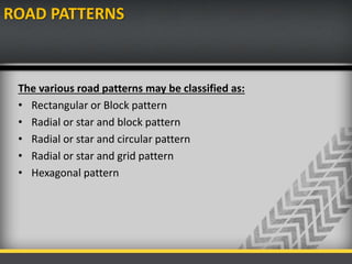 ROAD PATTERNS
The various road patterns may be classified as:
• Rectangular or Block pattern
• Radial or star and block pattern
• Radial or star and circular pattern
• Radial or star and grid pattern
• Hexagonal pattern
 