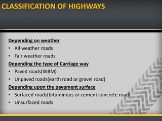 CLASSIFICATION OF HIGHWAYS
Depending on weather
• All weather roads
• Fair weather roads
Depending the type of Carriage way
• Paved roads(WBM)
• Unpaved roads(earth road or gravel road)
Depending upon the pavement surface
• Surfaced roads(bituminous or cement concrete road)
• Unsurfaced roads
 