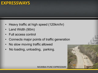 EXPRESSWAYS
• Heavy traffic at high speed (120km/hr)
• Land Width (90m)
• Full access control
• Connects major points of traffic generation
• No slow moving traffic allowed
• No loading, unloading, parking.
MUMBAI-PUNE EXPRESSWAY
 