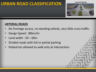 URBAN ROAD CLASSIFICATION
ARTERIAL ROADS
• No frontage access, no standing vehicle, very little cross traffic.
• Design Speed : 80km/hr
• Land width : 50 – 60m
• Divided roads with full or partial parking
• Pedestrian allowed to walk only at intersection.
 