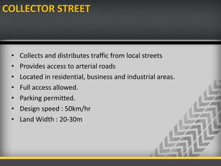 COLLECTOR STREET
• Collects and distributes traffic from local streets
• Provides access to arterial roads
• Located in residential, business and industrial areas.
• Full access allowed.
• Parking permitted.
• Design speed : 50km/hr
• Land Width : 20-30m
 