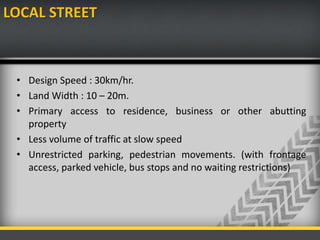LOCAL STREET
• Design Speed : 30km/hr.
• Land Width : 10 – 20m.
• Primary access to residence, business or other abutting
property
• Less volume of traffic at slow speed
• Unrestricted parking, pedestrian movements. (with frontage
access, parked vehicle, bus stops and no waiting restrictions)
 