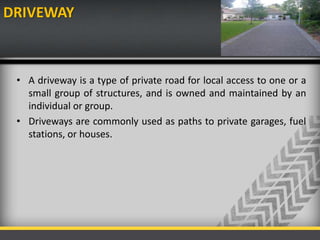 DRIVEWAY
• A driveway is a type of private road for local access to one or a
small group of structures, and is owned and maintained by an
individual or group.
• Driveways are commonly used as paths to private garages, fuel
stations, or houses.
 