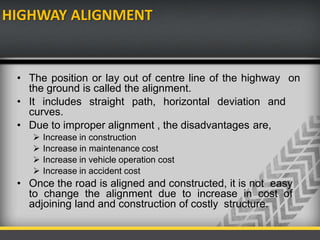 HIGHWAY ALIGNMENT
• The position or lay out of centre line of the highway on
the ground is called the alignment.
• It includes straight path, horizontal deviation and
curves.
• Due to improper alignment , the disadvantages are,
 Increase in construction
 Increase in maintenance cost
 Increase in vehicle operation cost
 Increase in accident cost
• Once the road is aligned and constructed, it is not easy
to change the alignment due to increase in cost of
adjoining land and construction of costly structure.
 