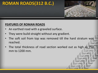 ROMAN ROADS(312 B.C.)
FEATURES OF ROMAN ROADS
• An earthed road with a graveled surface.
• They were build straight without any gradient.
• The soft soil from top was removed till the hard stratum was
reached.
• The total thickness of road section worked out as high as 750
mm to 1200 mm.
 