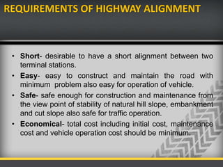 REQUIREMENTS OF HIGHWAY ALIGNMENT
• Short- desirable to have a short alignment between two
terminal stations.
• Easy- easy to construct and maintain the road with
minimum problem also easy for operation of vehicle.
• Safe- safe enough for construction and maintenance from
the view point of stability of natural hill slope, embankment
and cut slope also safe for traffic operation.
• Economical- total cost including initial cost, maintenance
cost and vehicle operation cost should be minimum.
 