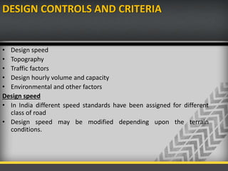 DESIGN CONTROLS AND CRITERIA
• Design speed
• Topography
• Traffic factors
• Design hourly volume and capacity
• Environmental and other factors
Design speed
• In India different speed standards have been assigned for different
class of road
• Design speed may be modified depending upon the terrain
conditions.
 