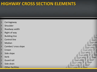 HIGHWAY CROSS SECTION ELEMENTS
• Carriageway
• Shoulder
• Roadway width
• Right of way
• Building line
• Control line
• Median
• Camber/ cross slope
• Crown
• Side slope
• Kerb
• Guard rail
• Side drain
• Other facilities
 