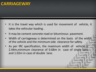CARRIAGEWAY
• It is the travel way which is used for movement of vehicle, it
takes the vehicular loading .
• It may be cement concrete road or bituminous pavement.
• Width of carriageway is determined on the basis of the width
of the vehicle and the minimum side clearance for safety.
• As per IRC specification, the maximum width of vehicle is
2.44m,minimum clearance of 0.68m in case of single lane
and 1.02m in case of double lane.
 