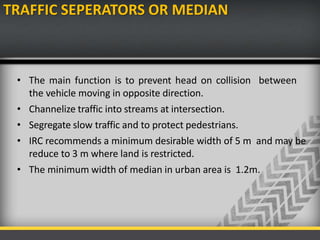 TRAFFIC SEPERATORS OR MEDIAN
• The main function is to prevent head on collision between
the vehicle moving in opposite direction.
• Channelize traffic into streams at intersection.
• Segregate slow traffic and to protect pedestrians.
• IRC recommends a minimum desirable width of 5 m and may be
reduce to 3 m where land is restricted.
• The minimum width of median in urban area is 1.2m.
 