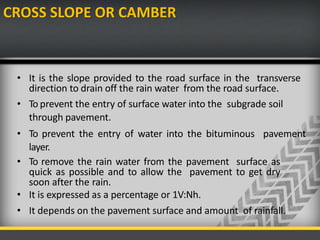 CROSS SLOPE OR CAMBER
• It is the slope provided to the road surface in the transverse
direction to drain off the rain water from the road surface.
• To prevent the entry of surface water into the subgrade soil
through pavement.
• To prevent the entry of water into the bituminous pavement
layer.
• To remove the rain water from the pavement surface as
quick as possible and to allow the pavement to get dry
soon after the rain.
• It is expressed as a percentage or 1V:Nh.
• It depends on the pavement surface and amount of rainfall.
 