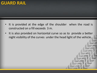 GUARD RAIL
• It is provided at the edge of the shoulder when the road is
constructed on a fill exceeds 3 m.
• It is also provided on horizontal curve so as to provide a better
night visibility of the curves under the head light of the vehicle.
 