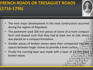 FRENCH ROADS OR TRESAGUET ROADS
(1716-1796)
• The next major development in the road construction occurred
during the regime of Napoleon.
• The pavement used 200 mm pieces of stone of a more compact
form and shaped such that they had at least one at side which
was placed on a compact formation.
• Smaller pieces of broken stones were then compacted into the
spaces between larger stones to provide a level surface.
• Finally the running layer was made with a layer of 25 mm sized
broken stone.
 