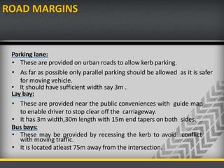 ROAD MARGINS
Parking lane:
• These are provided on urban roads to allow kerb parking.
• As far as possible only parallel parking should be allowed as it is safer
for moving vehicle.
• It should have sufficient width say 3m .
Lay bay:
• These are provided near the public conveniences with guide map
to enable driver to stop clear off the carriageway.
• It has 3m width,30m length with 15m end tapers on both sides.
Bus bays:
• These may be provided by recessing the kerb to avoid conflict
with moving traffic.
• It is located atleast 75m away from the intersection.
 