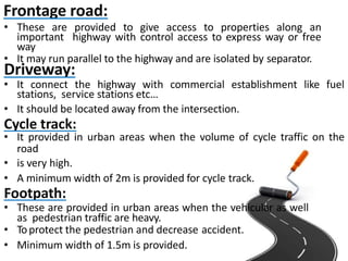 Frontage road:
• These are provided to give access to properties along an
important highway with control access to express way or free
way
• It may run parallel to the highway and are isolated by separator.
Driveway:
• It connect the highway with commercial establishment like fuel
stations, service stations etc…
• It should be located away from the intersection.
Cycle track:
• It provided in urban areas when the volume of cycle traffic on the
road
• is very high.
• A minimum width of 2m is provided for cycle track.
Footpath:
• These are provided in urban areas when the vehicular as well
as pedestrian traffic are heavy.
• Toprotect the pedestrian and decrease accident.
• Minimum width of 1.5m is provided.
 