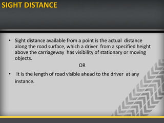 SIGHT DISTANCE
• Sight distance available from a point is the actual distance
along the road surface, which a driver from a specified height
above the carriageway has visibility of stationary or moving
objects.
OR
• It is the length of road visible ahead to the driver at any
instance.
 