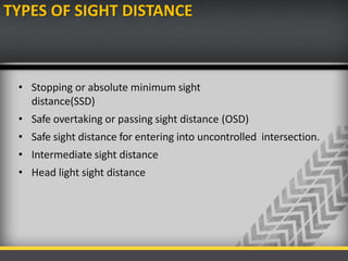 TYPES OF SIGHT DISTANCE
• Stopping or absolute minimum sight
distance(SSD)
• Safe overtaking or passing sight distance (OSD)
• Safe sight distance for entering into uncontrolled intersection.
• Intermediate sight distance
• Head light sight distance
 