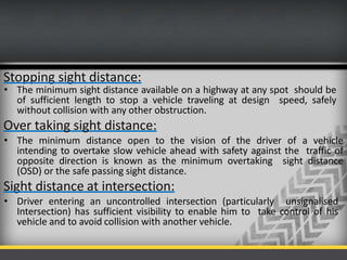Stopping sight distance:
• The minimum sight distance available on a highway at any spot should be
of sufficient length to stop a vehicle traveling at design speed, safely
without collision with any other obstruction.
Over taking sight distance:
• The minimum distance open to the vision of the driver of a vehicle
intending to overtake slow vehicle ahead with safety against the traffic of
opposite direction is known as the minimum overtaking sight distance
(OSD) or the safe passing sight distance.
Sight distance at intersection:
• Driver entering an uncontrolled intersection (particularly unsignalised
Intersection) has sufficient visibility to enable him to take control of his
vehicle and to avoid collision with another vehicle.
 