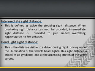 Intermediate sight distance:
• This is defined as twice the stopping sight distance. When
overtaking sight distance can not be provided, intermediate
sight distance is provided to give limited overtaking
opportunities to fast vehicles.
Head light sight distance:
• This is the distance visible to a driver during night driving under
the illumination of the vehicle head lights. This sight distance is
critical at up-gradients and at the ascending stretch of the valley
curves.
 
