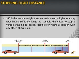 STOPPING SIGHT DISTANCE
• SSD is the minimum sight distance available on a highway at any
spot having sufficient length to enable the driver to stop a
vehicle traveling at design speed, safely without collision with
any other obstruction.
 