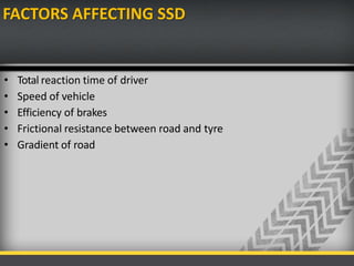 FACTORS AFFECTING SSD
• Total reaction time of driver
• Speed of vehicle
• Efficiency of brakes
• Frictional resistance between road and tyre
• Gradient of road
 