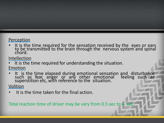 Perception
• It is the time required for the sensation received by the eyes or ears
to be transmitted to the brain through the nervous system and spinal
chord.
Intellection
• It is the time required for understanding the situation.
Emotion
• It is the time elapsed during emotional sensation and disturbance
such as fear, anger or any other emotional feeling such as
superstition etc, with reference to the situation.
Volition
• It is the time taken for the final action.
Total reaction time of driver may be vary from 0.5 sec to 4 sec.
 