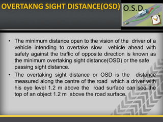 OVERTAKNG SIGHT DISTANCE(OSD)
• The minimum distance open to the vision of the driver of a
vehicle intending to overtake slow vehicle ahead with
safety against the traffic of opposite direction is known as
the minimum overtaking sight distance(OSD) or the safe
passing sight distance.
• The overtaking sight distance or OSD is the distance
measured along the centre of the road which a driver with
his eye level 1.2 m above the road surface can see the
top of an object 1.2 m above the road surface.
 