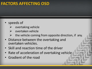 FACTORS AFFECTING OSD
• speeds of
 overtaking vehicle
 overtaken vehicle
 the vehicle coming from opposite direction, if any.
• Distance between the overtaking and
overtaken vehicles.
• Skill and reaction time of the driver
• Rate of acceleration of overtaking vehicle
• Gradient of the road
 